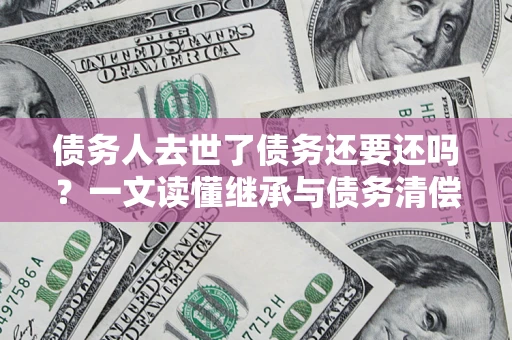 武汉债务人去世了债务还要还吗？一文读懂继承与债务清偿