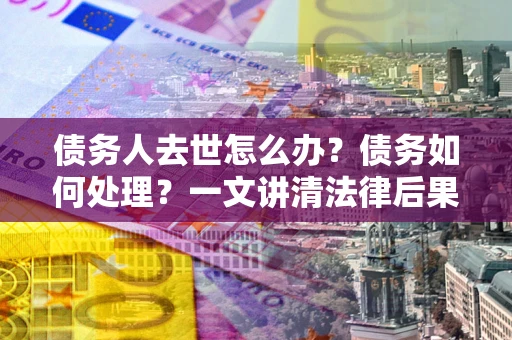 武汉债务人去世怎么办？债务如何处理？一文讲清法律后果
