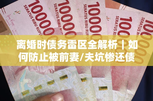 武汉离婚时债务雷区全解析｜如何防止被前妻/夫坑惨还债？